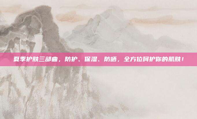 夏季护肤三部曲,防护、保湿、防晒,全方位呵护你的肌肤!