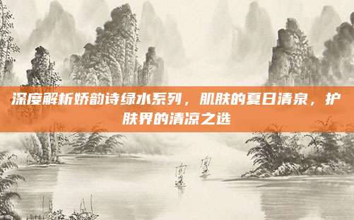 深度解析娇韵诗绿水系列,肌肤的夏日清泉,护肤界的清凉之选