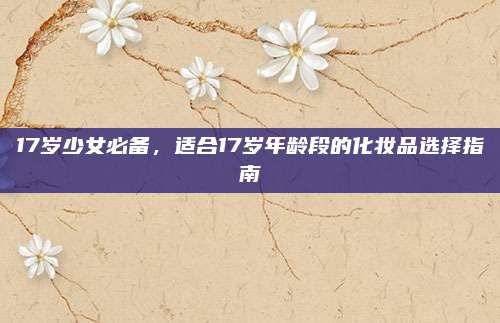 17岁少女必备,适合17岁年龄段的化妆品选择指南