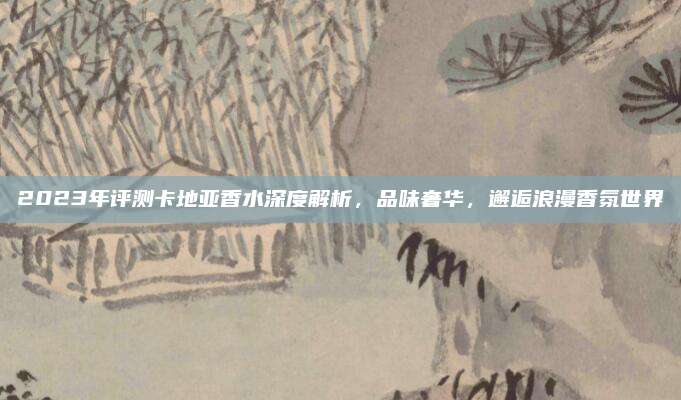 2023年评测卡地亚香水深度解析,品味奢华,邂逅浪漫香氛世界