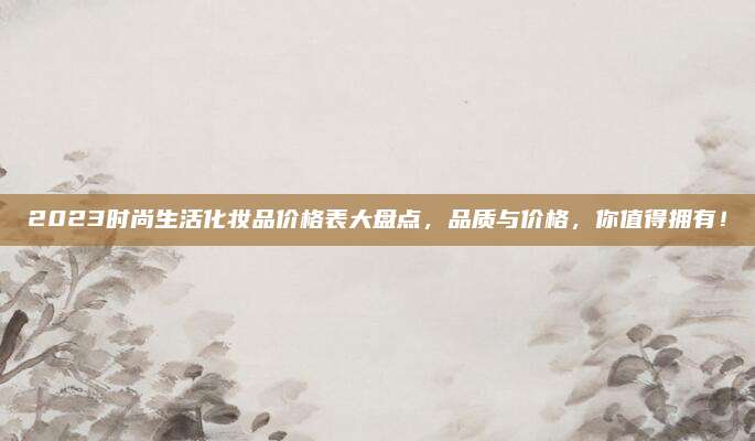 2023时尚生活化妆品价格表大盘点，品质与价格，你值得拥有！