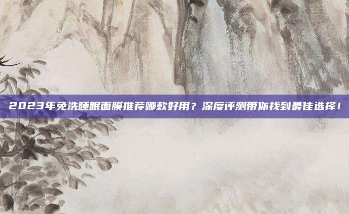 2023年免洗睡眠面膜推荐哪款好用?深度评测带你找到最佳选择!