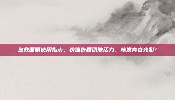 急救面膜使用指南,快速恢复肌肤活力,焕发青春光彩!
