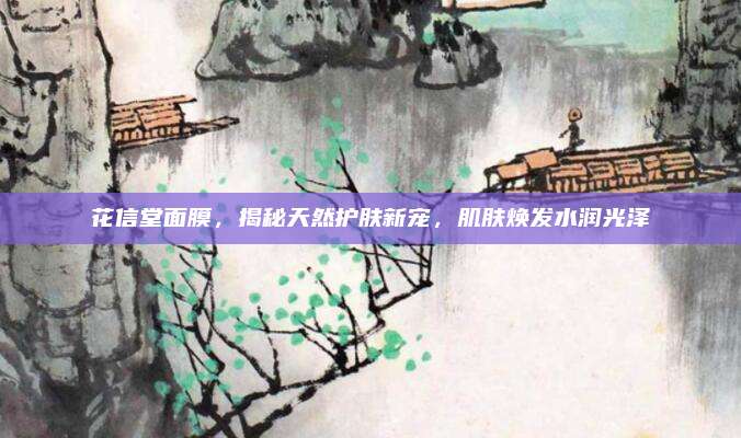 花信堂面膜,揭秘天然护肤新宠,肌肤焕发水润光泽