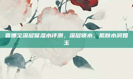 嘉娜宝深层保湿水评测,深层锁水,肌肤水润如玉
