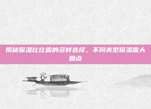揭秘保湿比比霜的多样选择，不同类型保湿霜大盘点