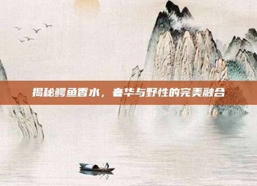 揭秘鳄鱼香水，奢华与野性的完美融合