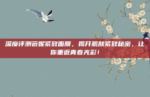 深度评测薇妮紧致面膜，揭开肌肤紧致秘密，让你重返青春光彩！