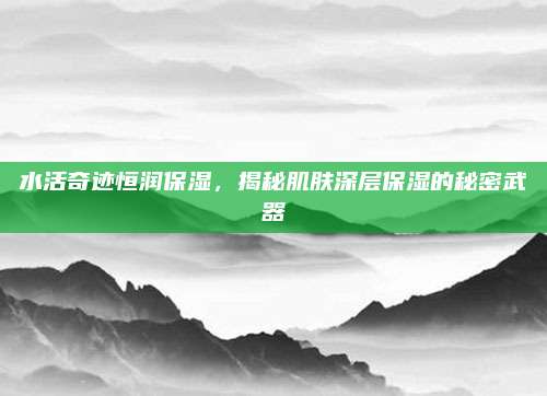 水活奇迹恒润保湿，揭秘肌肤深层保湿的秘密武器