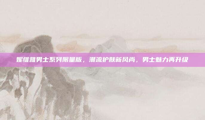 妮维雅男士系列限量版，潮流护肤新风尚，男士魅力再升级