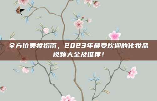 全方位美妆指南，2023年最受欢迎的化妆品视频大全及推荐！