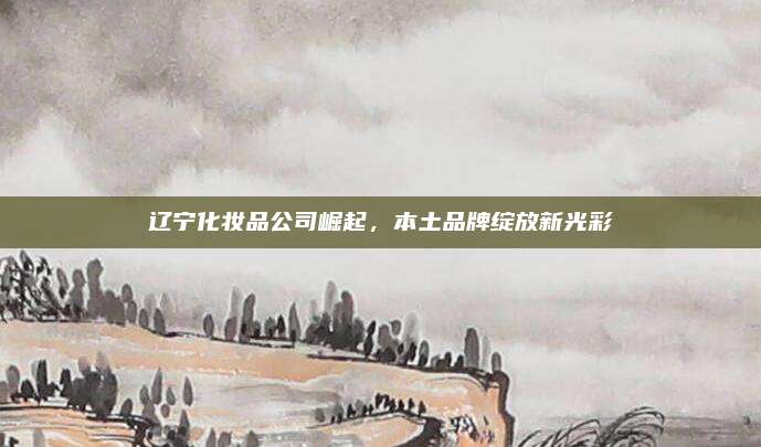 辽宁化妆品公司崛起，本土品牌绽放新光彩