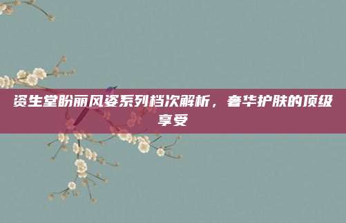 资生堂盼丽风姿系列档次解析，奢华护肤的顶级享受