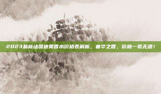 2023最新法国迪奥香水价格表解析，奢华之香，价格一览无遗！