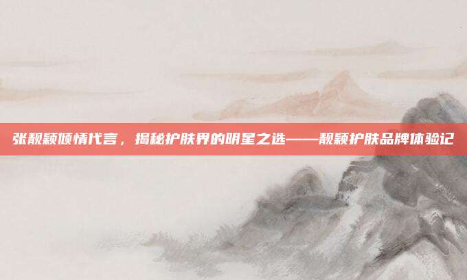 张靓颖倾情代言，揭秘护肤界的明星之选——靓颖护肤品牌体验记