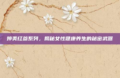 婷美红参系列，揭秘女性健康养生的秘密武器