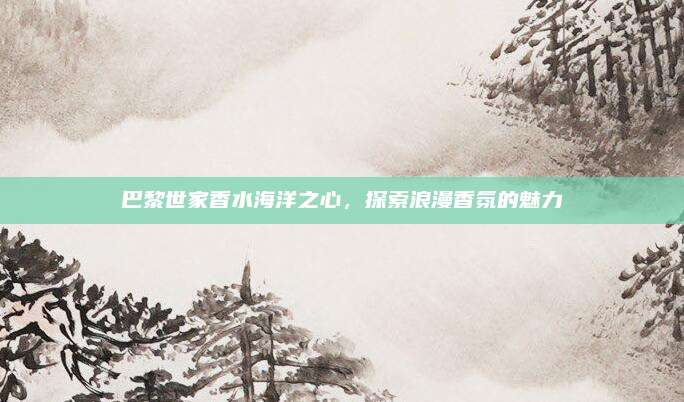 巴黎世家香水海洋之心，探索浪漫香氛的魅力