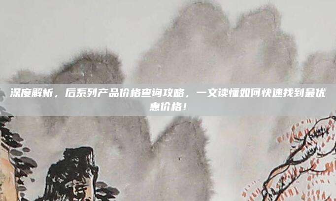 深度解析，后系列产品价格查询攻略，一文读懂如何快速找到最优惠价格！