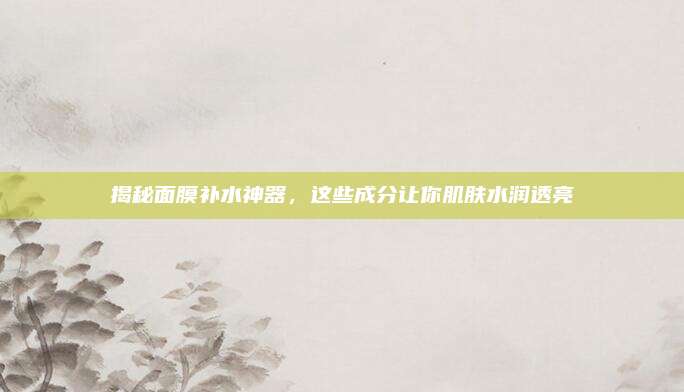 揭秘面膜补水神器，这些成分让你肌肤水润透亮
