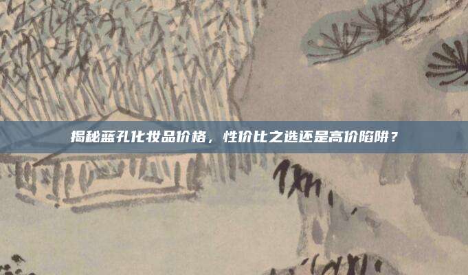 揭秘蓝孔化妆品价格，性价比之选还是高价陷阱？
