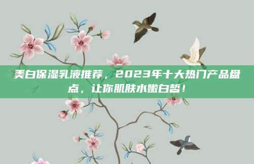 美白保湿乳液推荐，2023年十大热门产品盘点，让你肌肤水嫩白皙！