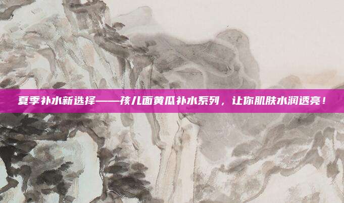 夏季补水新选择——孩儿面黄瓜补水系列，让你肌肤水润透亮！