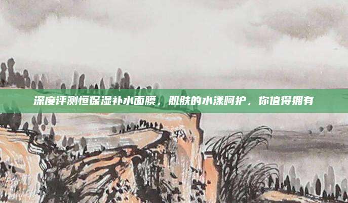 深度评测恒保湿补水面膜，肌肤的水漾呵护，你值得拥有