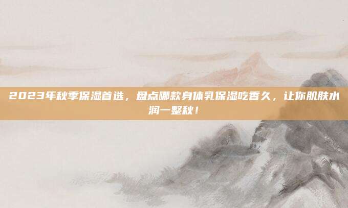 2023年秋季保湿首选，盘点哪款身体乳保湿吃香久，让你肌肤水润一整秋！