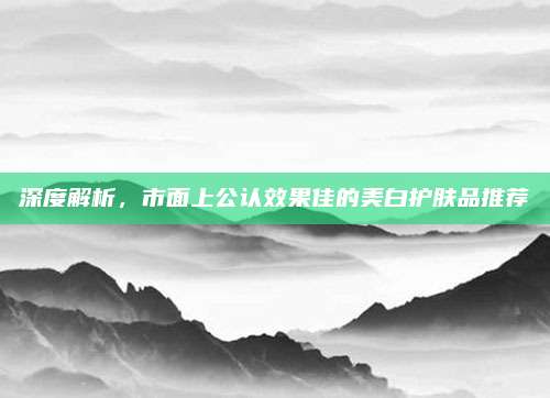 深度解析，市面上公认效果佳的美白护肤品推荐