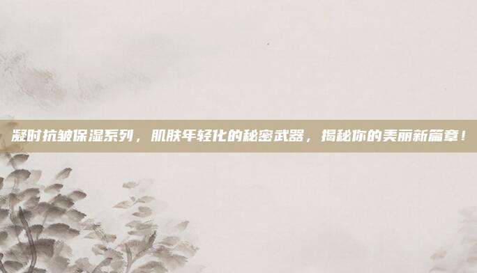 凝时抗皱保湿系列，肌肤年轻化的秘密武器，揭秘你的美丽新篇章！