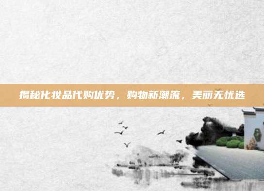 揭秘化妆品代购优势，购物新潮流，美丽无忧选