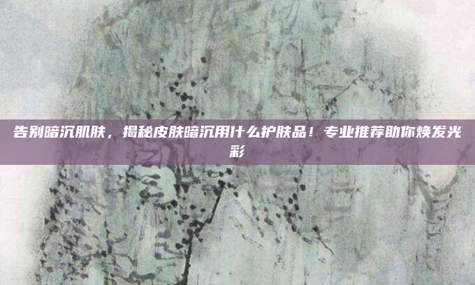 告别暗沉肌肤，揭秘皮肤暗沉用什么护肤品！专业推荐助你焕发光彩