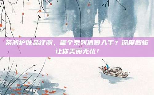 亲润护肤品评测，哪个系列值得入手？深度解析让你美丽无忧！