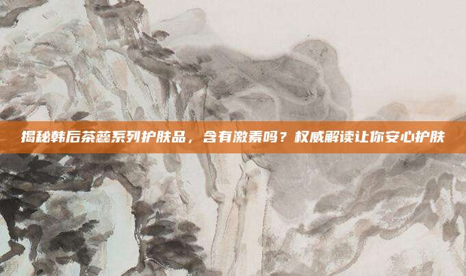 揭秘韩后茶蕊系列护肤品，含有激素吗？权威解读让你安心护肤