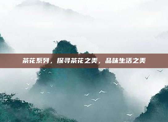 茶花系列，探寻茶花之美，品味生活之美