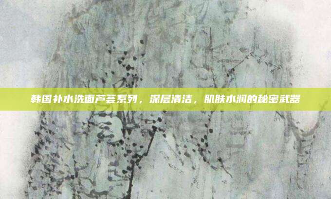 韩国补水洗面芦荟系列，深层清洁，肌肤水润的秘密武器