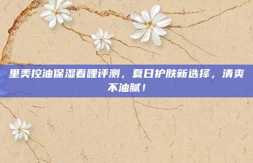 里美控油保湿着哩评测，夏日护肤新选择，清爽不油腻！