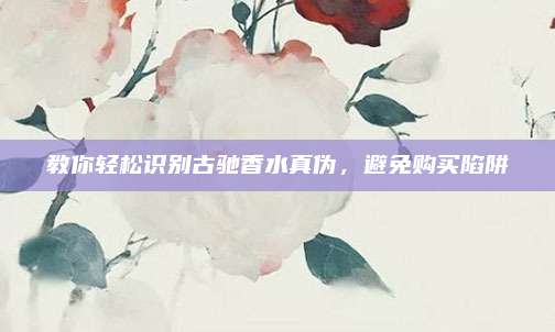 教你轻松识别古驰香水真伪，避免购买陷阱