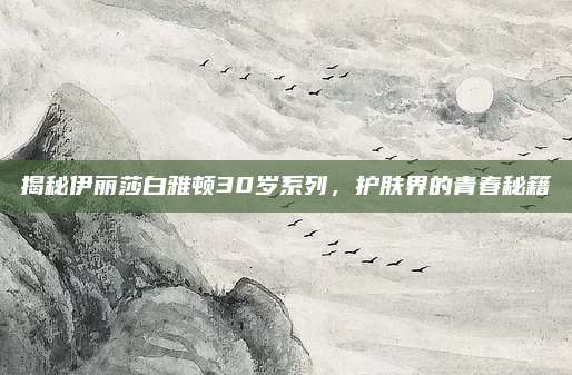 揭秘伊丽莎白雅顿30岁系列，护肤界的青春秘籍