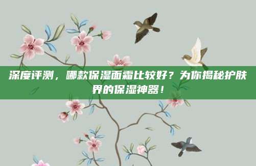 深度评测，哪款保湿面霜比较好？为你揭秘护肤界的保湿神器！