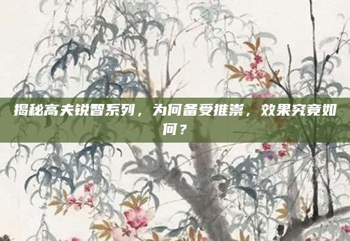 揭秘高夫锐智系列，为何备受推崇，效果究竟如何？