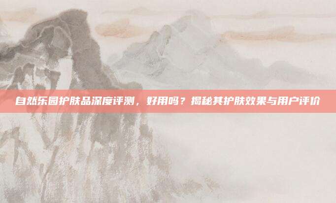 自然乐园护肤品深度评测，好用吗？揭秘其护肤效果与用户评价