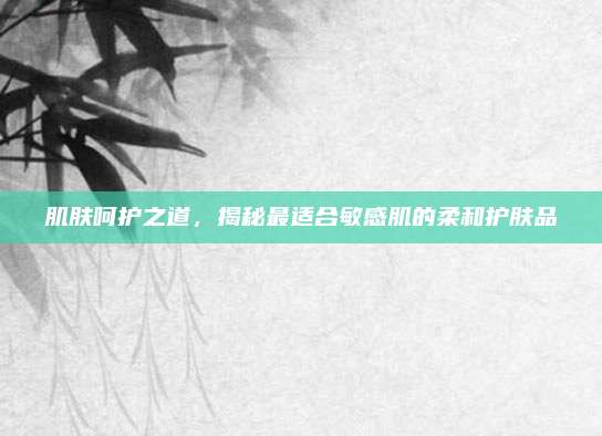 肌肤呵护之道，揭秘最适合敏感肌的柔和护肤品