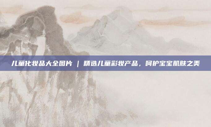 儿童化妆品大全图片 | 精选儿童彩妆产品，呵护宝宝肌肤之美