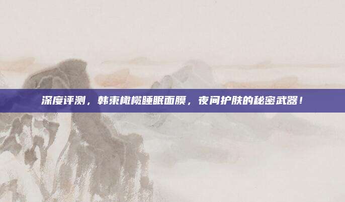 深度评测，韩束橄榄睡眠面膜，夜间护肤的秘密武器！