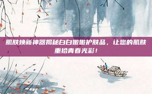肌肤焕新神器揭秘白白嫩嫩护肤品，让您的肌肤重拾青春光彩！