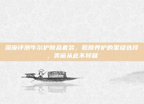 深度评测牛尔护肤品套装，肌肤养护的星级选择，美丽从此不将就