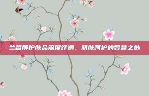 兰皙博护肤品深度评测，肌肤呵护的智慧之选