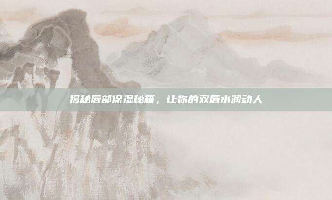 揭秘唇部保湿秘籍，让你的双唇水润动人