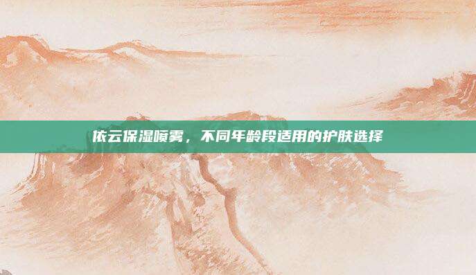 依云保湿喷雾，不同年龄段适用的护肤选择